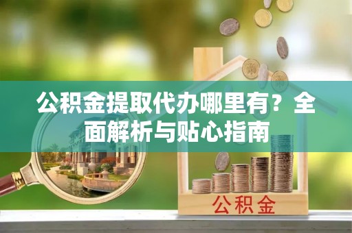 敦煌公积金提取代办哪里有？全面解析与贴心指南