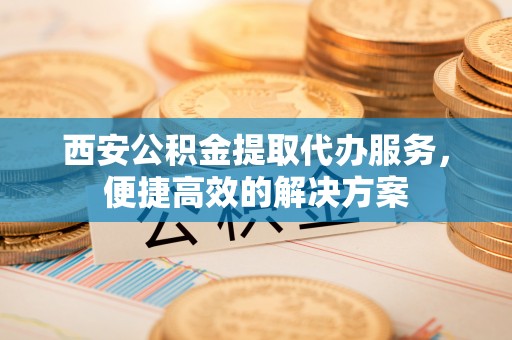 敦煌西安公积金提取代办服务，便捷高效的解决方案
