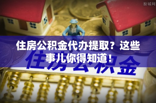 敦煌住房公积金代办提取？这些事儿你得知道！