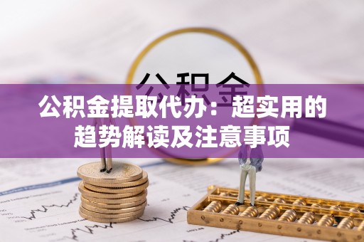 敦煌公积金提取代办：超实用的趋势解读及注意事项
