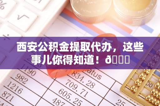 敦煌西安公积金提取代办，这些事儿你得知道！😎