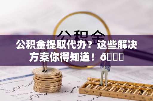 敦煌公积金提取代办？这些解决方案你得知道！😎