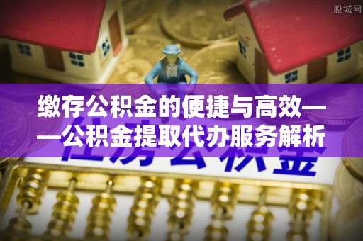 敦煌缴存公积金的便捷与高效——公积金提取代办服务解析